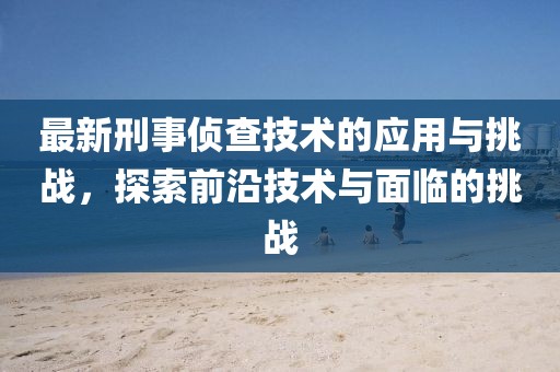 最新刑事侦查技术的应用与挑战，探索前沿技术与面临的挑战