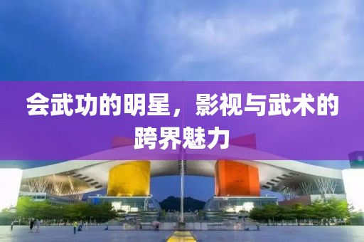 会武功的明星，影视与武术的跨界魅力