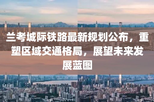 兰考城际铁路最新规划公布，重塑区域交通格局，展望未来发展蓝图