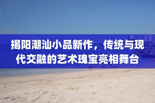 揭阳潮汕小品新作，传统与现代交融的艺术瑰宝亮相舞台