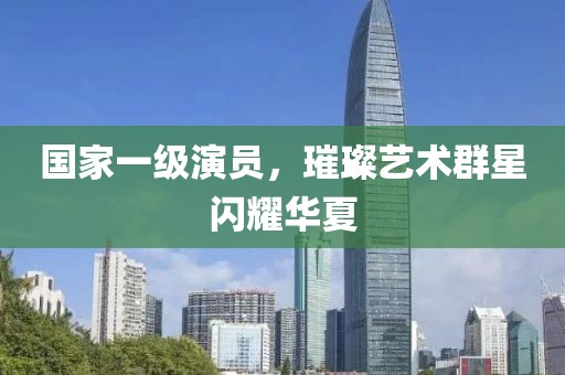 国家一级演员，璀璨艺术群星闪耀华夏