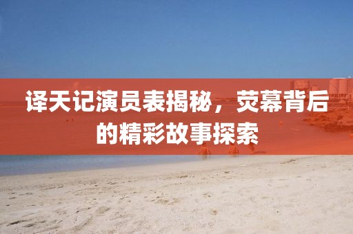 译天记演员表揭秘，荧幕背后的精彩故事探索