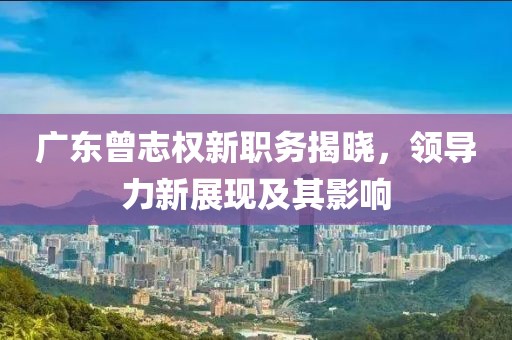 广东曾志权新职务揭晓，领导力新展现及其影响