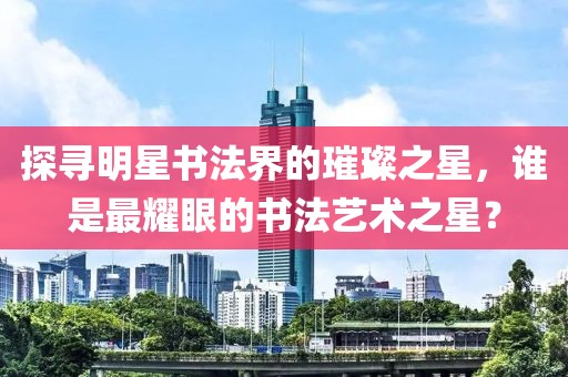探寻明星书法界的璀璨之星，谁是最耀眼的书法艺术之星？