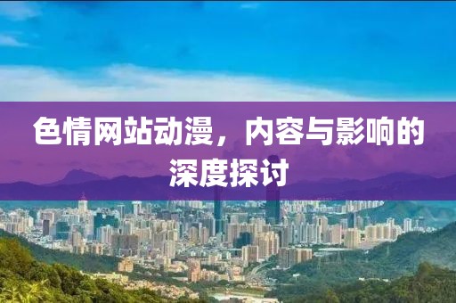 色情网站动漫，内容与影响的深度探讨