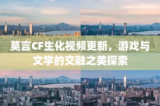 莫言CF生化视频更新，游戏与文学的交融之美探索