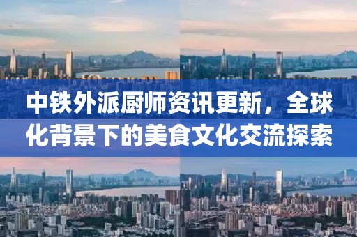 中铁外派厨师资讯更新，全球化背景下的美食文化交流探索