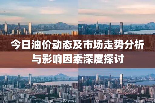 今日油价动态及市场走势分析与影响因素深度探讨