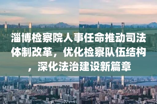 淄博检察院人事任命推动司法体制改革，优化检察队伍结构，深化法治建设新篇章