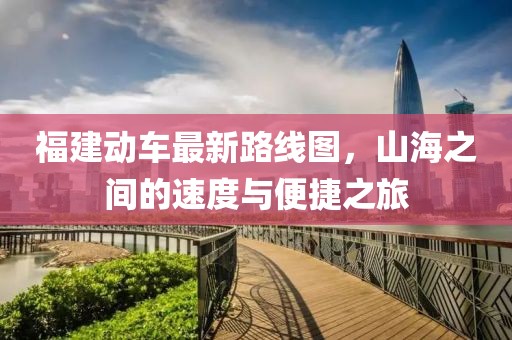 福建动车最新路线图，山海之间的速度与便捷之旅