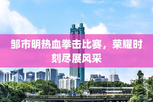 邹市明热血拳击比赛，荣耀时刻尽展风采