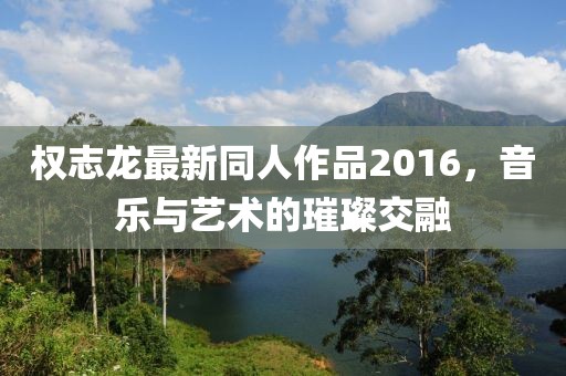 权志龙最新同人作品2016，音乐与艺术的璀璨交融