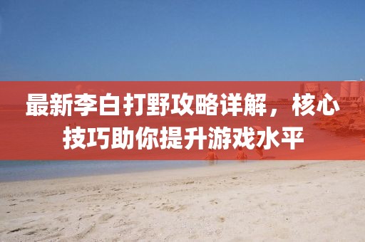 最新李白打野攻略详解，核心技巧助你提升游戏水平