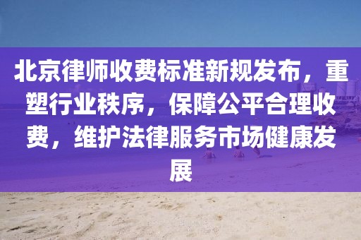 北京律师收费标准新规发布，重塑行业秩序，保障公平合理收费，维护法律服务市场健康发展