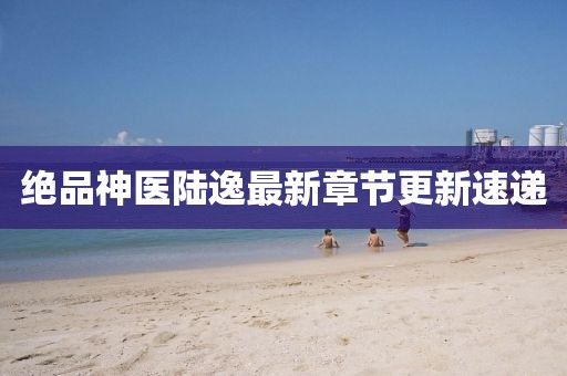 绝品神医陆逸最新章节更新速递