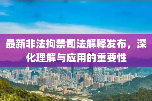 最新非法拘禁司法解释发布，深化理解与应用的重要性