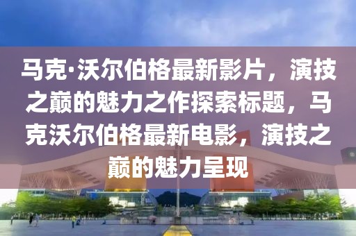 马克·沃尔伯格最新影片，演技之巅的魅力之作探索标题，马克沃尔伯格最新电影，演技之巅的魅力呈现