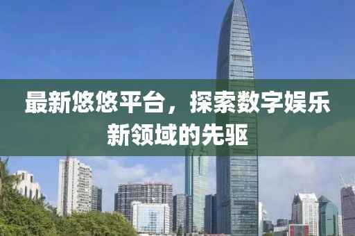 最新悠悠平台，探索数字娱乐新领域的先驱