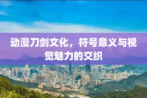 动漫刀剑文化，符号意义与视觉魅力的交织
