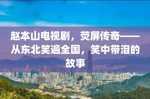 赵本山电视剧，荧屏传奇——从东北笑遍全国，笑中带泪的故事