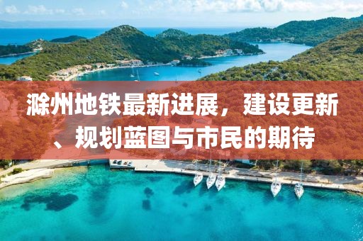 滁州地铁最新进展，建设更新、规划蓝图与市民的期待