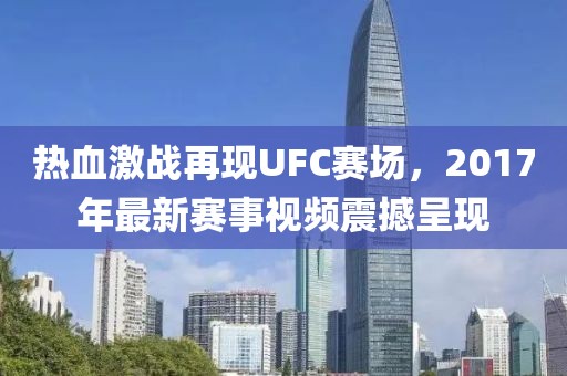 热血激战再现UFC赛场，2017年最新赛事视频震撼呈现