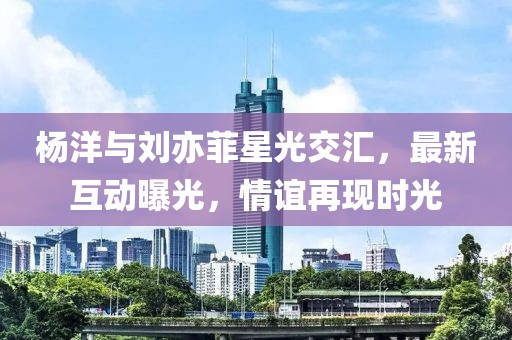 杨洋与刘亦菲星光交汇，最新互动曝光，情谊再现时光