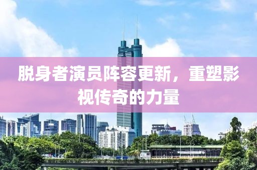 脱身者演员阵容更新，重塑影视传奇的力量
