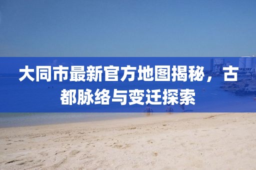 大同市最新官方地图揭秘，古都脉络与变迁探索