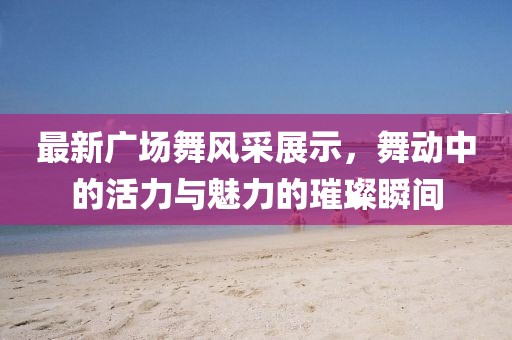 最新广场舞风采展示，舞动中的活力与魅力的璀璨瞬间