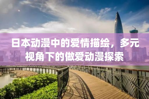 日本动漫中的爱情描绘，多元视角下的做爱动漫探索