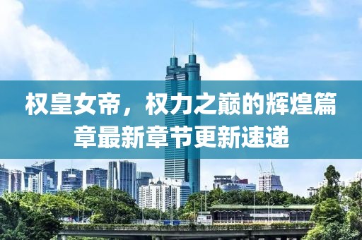 权皇女帝，权力之巅的辉煌篇章最新章节更新速递