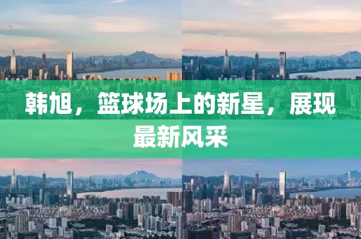 韩旭，篮球场上的新星，展现最新风采