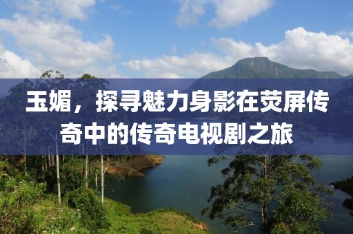 玉媚，探寻魅力身影在荧屏传奇中的传奇电视剧之旅