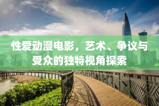 性爱动漫电影，艺术、争议与受众的独特视角探索