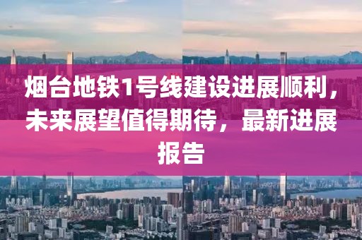 烟台地铁1号线建设进展顺利，未来展望值得期待，最新进展报告