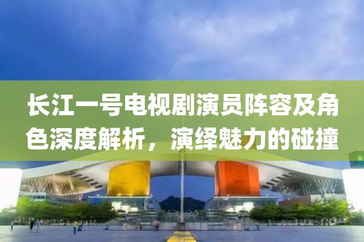 长江一号电视剧演员阵容及角色深度解析，演绎魅力的碰撞