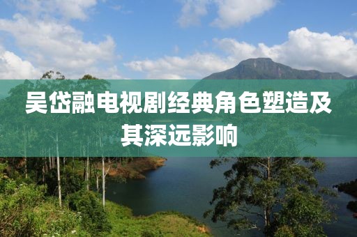 吴岱融电视剧经典角色塑造及其深远影响