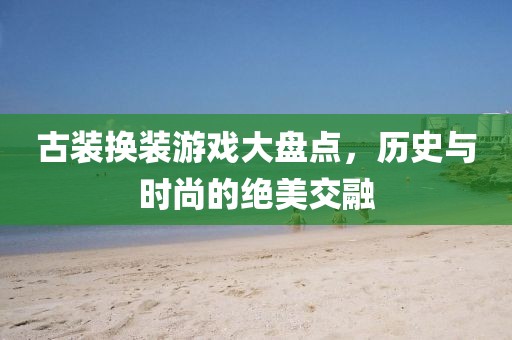 古装换装游戏大盘点，历史与时尚的绝美交融