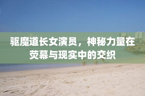 驱魔道长女演员，神秘力量在荧幕与现实中的交织