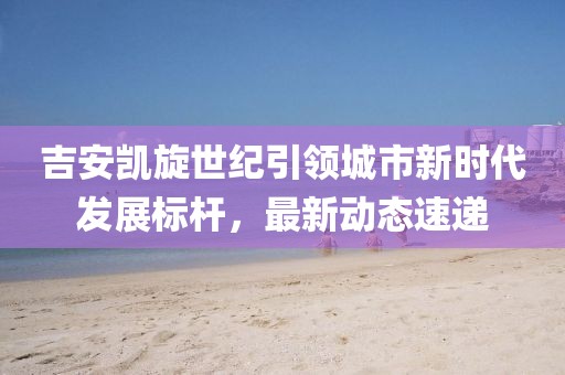 吉安凯旋世纪引领城市新时代发展标杆，最新动态速递