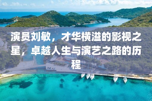 演员刘敏，才华横溢的影视之星，卓越人生与演艺之路的历程