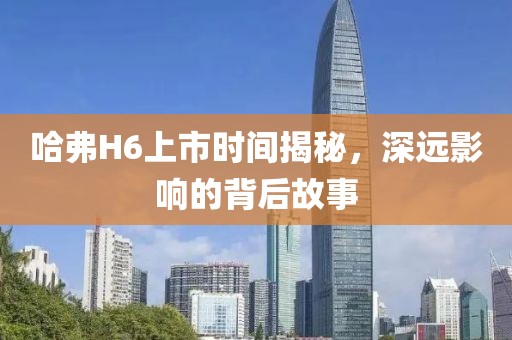 哈弗H6上市时间揭秘，深远影响的背后故事