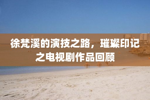 徐梵溪的演技之路，璀璨印记之电视剧作品回顾