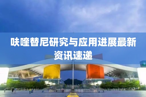 呋喹替尼研究与应用进展最新资讯速递