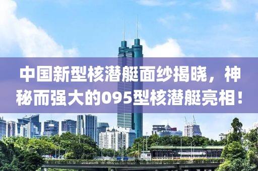 中国新型核潜艇面纱揭晓，神秘而强大的095型核潜艇亮相！