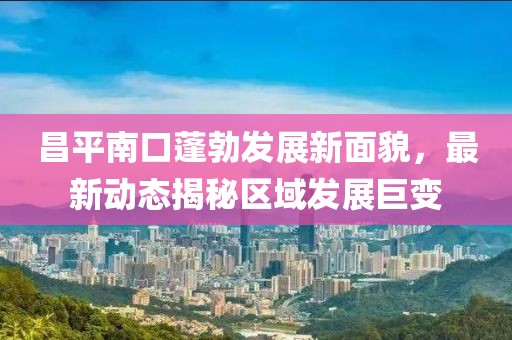 昌平南口蓬勃发展新面貌，最新动态揭秘区域发展巨变