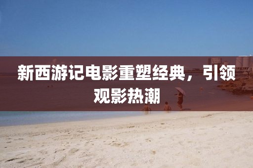 新西游记电影重塑经典，引领观影热潮