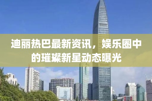 迪丽热巴最新资讯，娱乐圈中的璀璨新星动态曝光