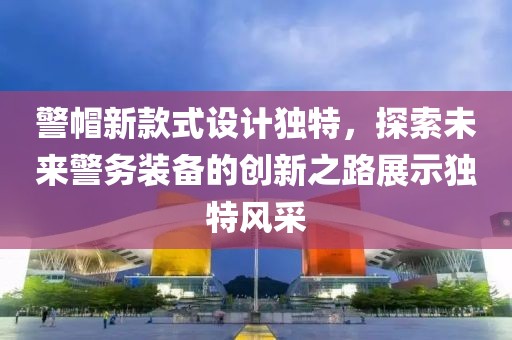 警帽新款式设计独特，探索未来警务装备的创新之路展示独特风采